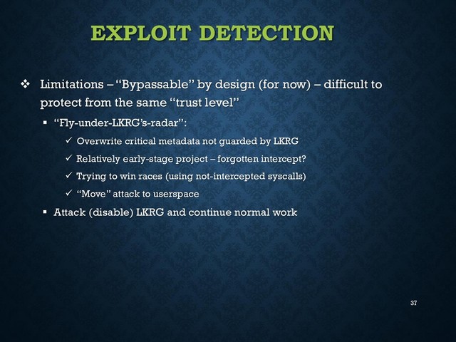 37
EXPLOIT DETECTION
 Limitations – “Bypassable” by design (for now) – difficult to
protect from the same “trust level”
 “Fly-under-LKRG’s-radar”:
 Overwrite critical metadata not guarded by LKRG
 Relatively early-stage project – forgotten intercept?
 Trying to win races (using not-intercepted syscalls)
 “Move” attack to userspace
 Attack (disable) LKRG and continue normal work
