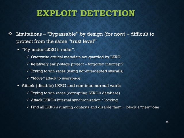 38
EXPLOIT DETECTION
 Limitations – “Bypassable” by design (for now) – difficult to
protect from the same “trust level”
 “Fly-under-LKRG’s-radar”:
 Overwrite critical metadata not guarded by LKRG
 Relatively early-stage project – forgotten intercept?
 Trying to win races (using not-intercepted syscalls)
 “Move” attack to userspace
 Attack (disable) LKRG and continue normal work:
 Trying to win races (corrupting LKRG’s database)
 Attack LKRG’s internal synchronization / locking
 Find all LKRG’s running contexts and disable them + block a “new” one
