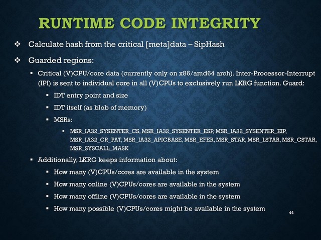 44
RUNTIME CODE INTEGRITY
 Calculate hash from the critical [meta]data – SipHash
 Guarded regions:
 Critical (V)CPU/core data (currently only on x86/amd64 arch). Inter-Processor-Interrupt
(IPI) is sent to individual core in all (V)CPUs to exclusively run LKRG function. Guard:
 IDT entry point and size
 IDT itself (as blob of memory)
 MSRs:
 MSR_IA32_SYSENTER_CS, MSR_IA32_SYSENTER_ESP, MSR_IA32_SYSENTER_EIP,
MSR_IA32_CR_PAT, MSR_IA32_APICBASE, MSR_EFER, MSR_STAR, MSR_LSTAR, MSR_CSTAR,
MSR_SYSCALL_MASK
 Additionally, LKRG keeps information about:
 How many (V)CPUs/cores are available in the system
 How many online (V)CPUs/cores are available in the system
 How many offline (V)CPUs/cores are available in the system
 How many possible (V)CPUs/cores might be available in the system
