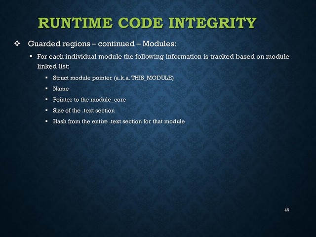 46
RUNTIME CODE INTEGRITY
 Guarded regions – continued – Modules:
 For each individual module the following information is tracked based on module
linked list:
 Struct module pointer (a.k.a. THIS_MODULE)
 Name
 Pointer to the module_core
 Size of the .text section
 Hash from the entire .text section for that module
