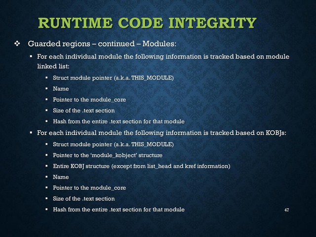 47
RUNTIME CODE INTEGRITY
 Guarded regions – continued – Modules:
 For each individual module the following information is tracked based on module
linked list:
 Struct module pointer (a.k.a. THIS_MODULE)
 Name
 Pointer to the module_core
 Size of the .text section
 Hash from the entire .text section for that module
 For each individual module the following information is tracked based on KOBJs:
 Struct module pointer (a.k.a. THIS_MODULE)
 Pointer to the ‘module_kobject’ structure
 Entire KOBJ structure (except from list_head and kref information)
 Name
 Pointer to the module_core
 Size of the .text section
 Hash from the entire .text section for that module
