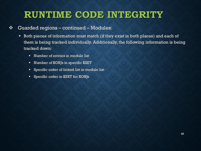 48
RUNTIME CODE INTEGRITY
 Guarded regions – continued – Modules:
 Both pieces of information must match (if they exist in both places) and each of
them is being tracked individually. Additionally, the following information is being
tracked down:
 Number of entries in module list
 Number of KOBJs in specific KSET
 Specific order of linked list in module list
 Specific order in KSET for KOBJs
