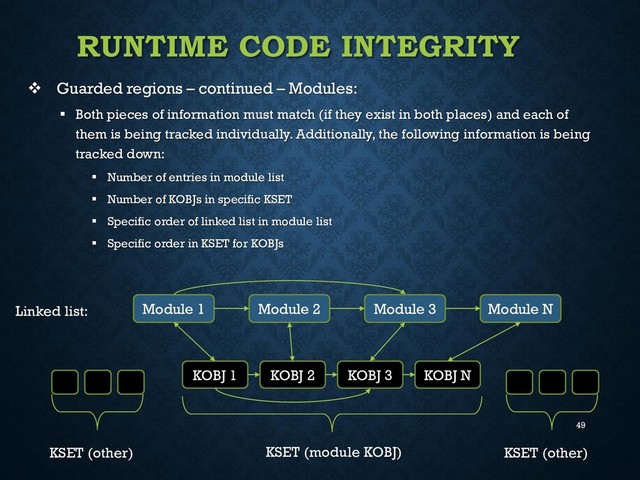 49
RUNTIME CODE INTEGRITY
 Guarded regions – continued – Modules:
 Both pieces of information must match (if they exist in both places) and each of
them is being tracked individually. Additionally, the following information is being
tracked down:
 Number of entries in module list
 Number of KOBJs in specific KSET
 Specific order of linked list in module list
 Specific order in KSET for KOBJs
Module 1 Module 2 Module 3 Module N
Linked list:
KOBJ N
KOBJ 3
KOBJ 2
KOBJ 1
KSET (module KOBJ) KSET (other)
KSET (other)
