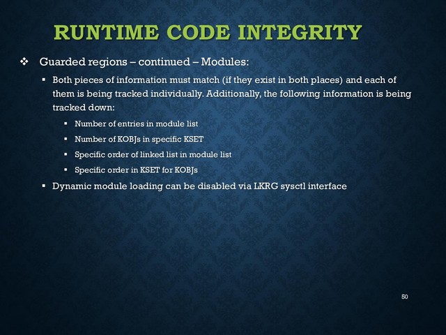 50
RUNTIME CODE INTEGRITY
 Guarded regions – continued – Modules:
 Both pieces of information must match (if they exist in both places) and each of
them is being tracked individually. Additionally, the following information is being
tracked down:
 Number of entries in module list
 Number of KOBJs in specific KSET
 Specific order of linked list in module list
 Specific order in KSET for KOBJs
 Dynamic module loading can be disabled via LKRG sysctl interface
