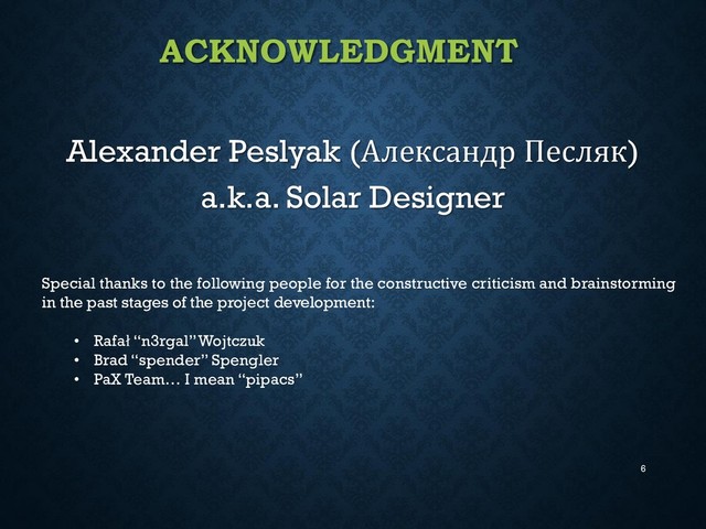 ACKNOWLEDGMENT
Alexander Peslyak (Александр Песляк)
a.k.a. Solar Designer
6
Special thanks to the following people for the constructive criticism and brainstorming
in the past stages of the project development:
• Rafał “n3rgal” Wojtczuk
• Brad “spender” Spengler
• PaX Team… I mean “pipacs”
