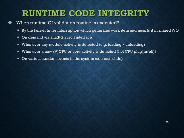 55
RUNTIME CODE INTEGRITY
 When runtime CI validation routine is executed?
 By the kernel timer interruption which generates work item and inserts it in shared WQ
 On demand via a LKRG sysctl interface
 Whenever any module activity is detected (e.g. loading / unloading)
 Whenever a new (V)CPU or core activity is detected (hot CPU plug[in/off])
 On various random events in the system (see next slide)
