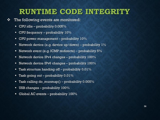 56
RUNTIME CODE INTEGRITY
 The following events are monitored:
 CPU idle – probability 0.005%
 CPU frequency – probability 10%
 CPU power management – probability 10%
 Network device (e.g. device up/down) – probability 1%
 Network event (e.g. ICMP redirects) – probability 5%
 Network device IPv4 changes – probability 100%
 Network device IPv6 changes – probability 100%
 Task structure handing off – probability 0.01%
 Task going out – probability 0.01%
 Task calling do_munmap() – probability 0.005%
 USB changes – probability 100%
 Global AC events – probability 100%
