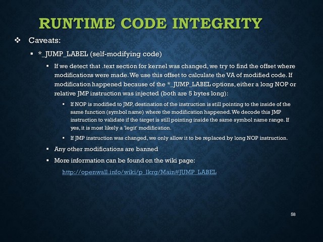 58
RUNTIME CODE INTEGRITY
 Caveats:
 *_JUMP_LABEL (self-modifying code)
 If we detect that .text section for kernel was changed, we try to find the offset where
modifications were made. We use this offset to calculate the VA of modified code. If
modification happened because of the *_JUMP_LABEL options, either a long NOP or
relative JMP instruction was injected (both are 5 bytes long):
 If NOP is modified to JMP, destination of the instruction is still pointing to the inside of the
same function (symbol name) where the modification happened. We decode this JMP
instruction to validate if the target is still pointing inside the same symbol name range. If
yes, it is most likely a 'legit' modification.
 If JMP instruction was changed, we only allow it to be replaced by long NOP instruction.
 Any other modifications are banned
 More information can be found on the wiki page:
http://openwall.info/wiki/p_lkrg/Main#JUMP_LABEL
