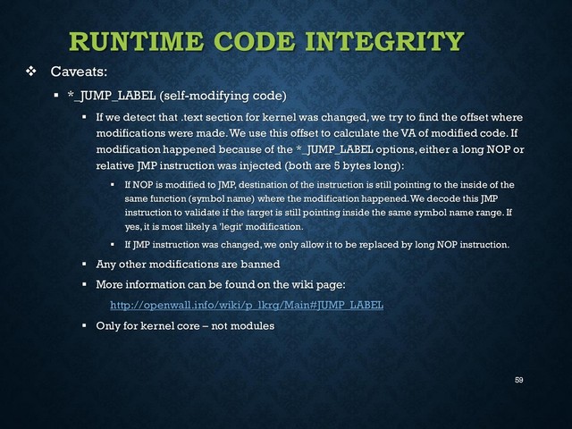59
RUNTIME CODE INTEGRITY
 Caveats:
 *_JUMP_LABEL (self-modifying code)
 If we detect that .text section for kernel was changed, we try to find the offset where
modifications were made. We use this offset to calculate the VA of modified code. If
modification happened because of the *_JUMP_LABEL options, either a long NOP or
relative JMP instruction was injected (both are 5 bytes long):
 If NOP is modified to JMP, destination of the instruction is still pointing to the inside of the
same function (symbol name) where the modification happened. We decode this JMP
instruction to validate if the target is still pointing inside the same symbol name range. If
yes, it is most likely a 'legit' modification.
 If JMP instruction was changed, we only allow it to be replaced by long NOP instruction.
 Any other modifications are banned
 More information can be found on the wiki page:
http://openwall.info/wiki/p_lkrg/Main#JUMP_LABEL
 Only for kernel core – not modules
