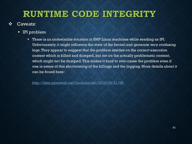 61
RUNTIME CODE INTEGRITY
 Caveats:
 IPI problem
 There is an undesirable situation in SMP Linux machines while sending an IPI.
Unfortunately, it might influence the state of the kernel and generate very confusing
logs. They appear to suggest that the problem resides on the correct execution
context which is killed and dumped, but not on the actually problematic context,
which might not be dumped. This makes it hard to root-cause the problem even if
one is aware of this shortcoming of the killings and the logging. More details about it
can be found here:
http://lists.openwall.net/linux-kernel/2016/09/21/68
