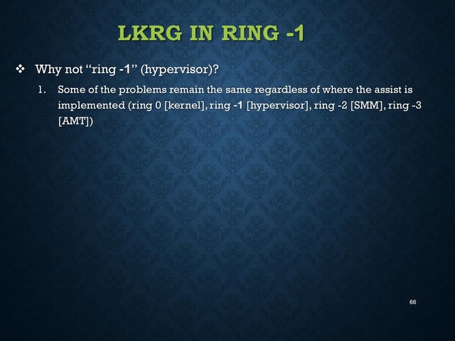 66
LKRG IN RING -1
 Why not “ring -1” (hypervisor)?
1. Some of the problems remain the same regardless of where the assist is
implemented (ring 0 [kernel], ring -1 [hypervisor], ring -2 [SMM], ring -3
[AMT])
