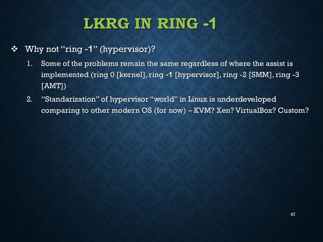 67
LKRG IN RING -1
 Why not “ring -1” (hypervisor)?
1. Some of the problems remain the same regardless of where the assist is
implemented (ring 0 [kernel], ring -1 [hypervisor], ring -2 [SMM], ring -3
[AMT])
2. “Standarization” of hypervisor “world” in Linux is underdeveloped
comparing to other modern OS (for now) – KVM? Xen? VirtualBox? Custom?
