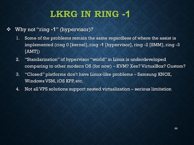 69
LKRG IN RING -1
 Why not “ring -1” (hypervisor)?
1. Some of the problems remain the same regardless of where the assist is
implemented (ring 0 [kernel], ring -1 [hypervisor], ring -2 [SMM], ring -3
[AMT])
2. “Standarization” of hypervisor “world” in Linux is underdeveloped
comparing to other modern OS (for now) – KVM? Xen? VirtualBox? Custom?
3. “Closed” platforms don’t have Linux-like problems – Samsung KNOX,
Windows VSM, iOS KPP, etc.
4. Not all VPS solutions support nested virtualization – serious limitation
