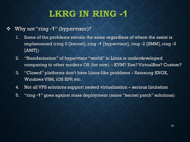 70
LKRG IN RING -1
 Why not “ring -1” (hypervisor)?
1. Some of the problems remain the same regardless of where the assist is
implemented (ring 0 [kernel], ring -1 [hypervisor], ring -2 [SMM], ring -3
[AMT])
2. “Standarization” of hypervisor “world” in Linux is underdeveloped
comparing to other modern OS (for now) – KVM? Xen? VirtualBox? Custom?
3. “Closed” platforms don’t have Linux-like problems – Samsung KNOX,
Windows VSM, iOS KPP, etc.
4. Not all VPS solutions support nested virtualization – serious limitation
5. “ring -1” goes against mass deployment (same “kernel patch” solutions)
