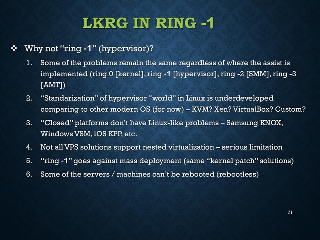 71
LKRG IN RING -1
 Why not “ring -1” (hypervisor)?
1. Some of the problems remain the same regardless of where the assist is
implemented (ring 0 [kernel], ring -1 [hypervisor], ring -2 [SMM], ring -3
[AMT])
2. “Standarization” of hypervisor “world” in Linux is underdeveloped
comparing to other modern OS (for now) – KVM? Xen? VirtualBox? Custom?
3. “Closed” platforms don’t have Linux-like problems – Samsung KNOX,
Windows VSM, iOS KPP, etc.
4. Not all VPS solutions support nested virtualization – serious limitation
5. “ring -1” goes against mass deployment (same “kernel patch” solutions)
6. Some of the servers / machines can’t be rebooted (rebootless)
