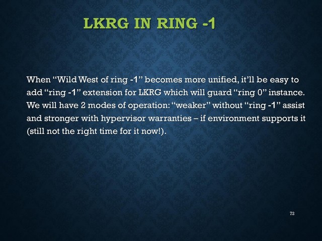 72
LKRG IN RING -1
When “Wild West of ring -1” becomes more unified, it’ll be easy to
add “ring -1” extension for LKRG which will guard “ring 0” instance.
We will have 2 modes of operation: “weaker” without “ring -1” assist
and stronger with hypervisor warranties – if environment supports it
(still not the right time for it now!).
