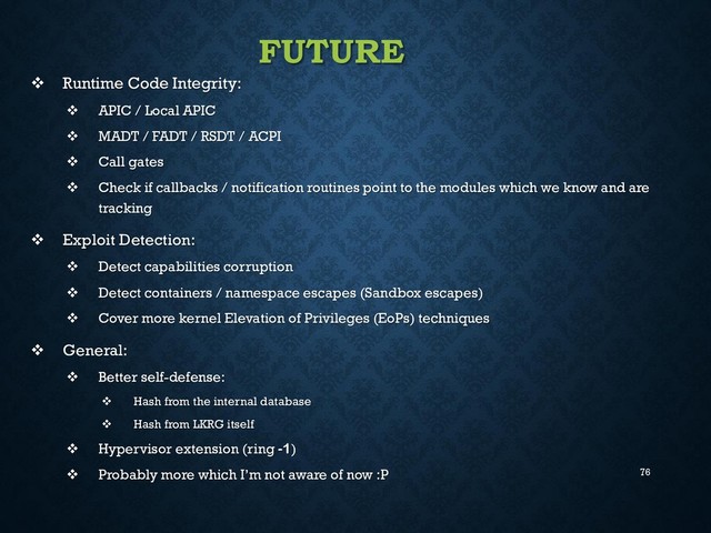 76
FUTURE
 Runtime Code Integrity:
 APIC / Local APIC
 MADT / FADT / RSDT / ACPI
 Call gates
 Check if callbacks / notification routines point to the modules which we know and are
tracking
 Exploit Detection:
 Detect capabilities corruption
 Detect containers / namespace escapes (Sandbox escapes)
 Cover more kernel Elevation of Privileges (EoPs) techniques
 General:
 Better self-defense:
 Hash from the internal database
 Hash from LKRG itself
 Hypervisor extension (ring -1)
 Probably more which I’m not aware of now :P
