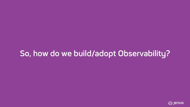So, how do we build/adopt Observability?
