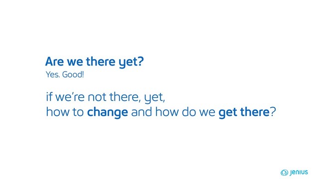 Are we there yet?
Yes. Good!
if we’re not there, yet,
how to change and how do we get there?
