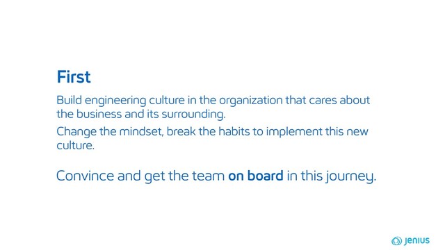 Build engineering culture in the organization that cares about
the business and its surrounding.
First
Convince and get the team on board in this journey.
Change the mindset, break the habits to implement this new
culture.
