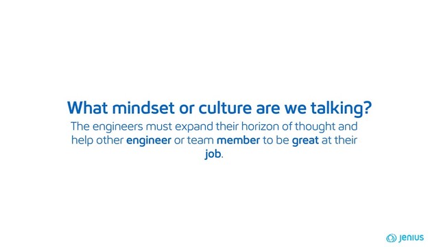 The engineers must expand their horizon of thought and
help other engineer or team member to be great at their
job.
What mindset or culture are we talking?
