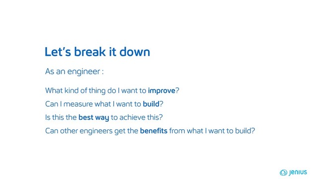 Let’s break it down
As an engineer :
What kind of thing do I want to improve?
Can I measure what I want to build?
Is this the best way to achieve this?
Can other engineers get the benefits from what I want to build?
