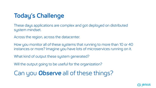These days applications are complex and got deployed on distributed
system mindset.
How you monitor all of these systems that running to more than 10 or 40
instances or more? Imagine you have lots of microservices running on it.
Today’s Challenge
Across the region, across the datacenter.
Can you Observe all of these things?
What kind of output these system generated?
Will the output going to be useful for the organization?
