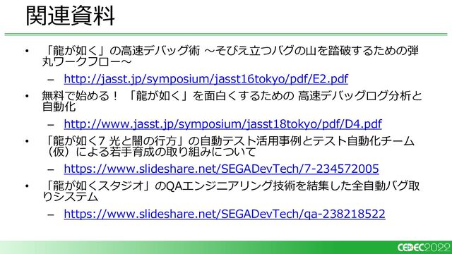 • 「龍が如く」の高速デバッグ術 ～そびえ立つバグの山を踏破するための弾
丸ワークフロー～
– http://jasst.jp/symposium/jasst16tokyo/pdf/E2.pdf
• 無料で始める！ 「龍が如く」を面白くするための 高速デバッグログ分析と
自動化
– http://www.jasst.jp/symposium/jasst18tokyo/pdf/D4.pdf
• 「龍が如く7 光と闇の行方」の自動テスト活用事例とテスト自動化チーム
（仮）による若手育成の取り組みについて
– https://www.slideshare.net/SEGADevTech/7-234572005
• 「龍が如くスタジオ」のQAエンジニアリング技術を結集した全自動バグ取
りシステム
– https://www.slideshare.net/SEGADevTech/qa-238218522
関連資料
