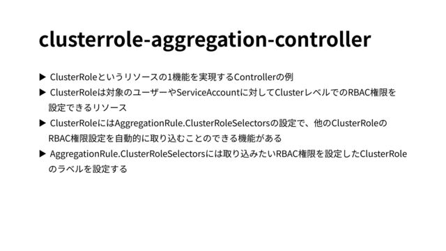 clusterrole-aggregation-controller
▶ ClusterRoleというリソースの1機能を実現するControllerの例


▶ ClusterRoleは対象のユーザーやServiceAccountに対してClusterレベルでのRBAC権限を
 
設定できるリソース


▶ ClusterRoleにはAggregationRule.ClusterRoleSelectorsの設定で、他のClusterRoleの
RBAC権限設定を⾃動的に取り込むことのできる機能がある


▶ AggregationRule.ClusterRoleSelectorsには取り込みたいRBAC権限を設定したClusterRole
のラベルを設定する
