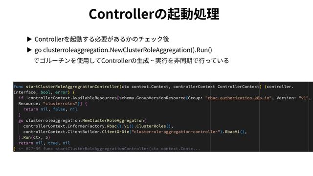 Controllerの起動処理
▶ Controllerを起動する必要があるかのチェック後


▶ go clusterroleaggregation.NewClusterRoleAggregation().Run()
 
でゴルーチンを使⽤してControllerの⽣成 ~ 実⾏を⾮同期で⾏っている

