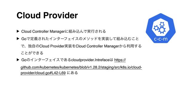 Cloud Provider
▶ Cloud Controller Managerʹ૊ΈࠐΜͰ࣮ߦ͞ΕΔ
▶ GoͰఆٛ͞ΕͨΠϯλʔϑΣΠεͷϝιουΛ࣮૷ͯ͠૊ΈࠐΉ͜ͱ
ͰɺಠࣗͷCloud Provider࣮૷ΛCloud Controller Manager͔Βར༻͢Δ
͜ͱ͕Ͱ͖Δ
▶ GoͷΠϯλʔϑΣΠεͰ͋Δcloudprovider.Intreface͸ https://
github.com/kubernetes/kubernetes/blob/v1.28.2/staging/src/k8s.io/cloud-
provider/cloud.go#L42-L69 ʹ͋Δ
