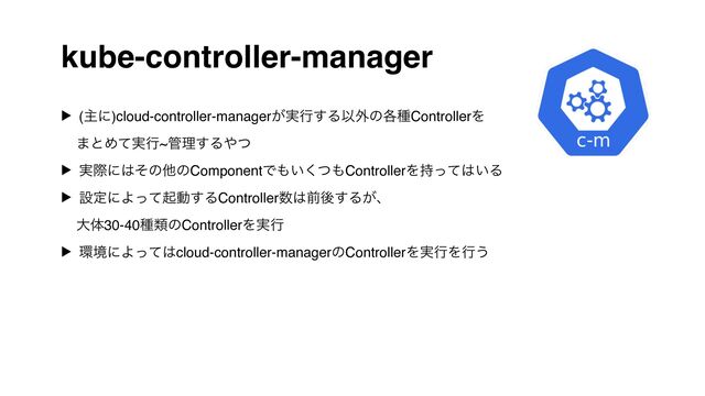 kube-controller-manager
▶ (ओʹ)cloud-controller-manager͕࣮ߦ͢ΔҎ֎ͷ֤छControllerΛ 
·ͱΊ࣮ͯߦ~؅ཧ͢Δ΍ͭ
▶ ࣮ࡍʹ͸ͦͷଞͷComponentͰ΋͍ͭ͘΋ControllerΛ࣋ͬͯ͸͍Δ
▶ ઃఆʹΑͬͯىಈ͢ΔController਺͸લޙ͢Δ͕ɺ 
େମ30-40छྨͷControllerΛ࣮ߦ
▶ ؀ڥʹΑͬͯ͸cloud-controller-managerͷControllerΛ࣮ߦΛߦ͏
