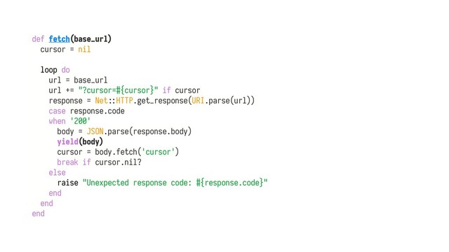 def fetch(base_url)
cursor = nil
loop do
url = base_url
url += "?cursor=#{cursor}" if cursor
response = NetUVHTTP.get_response(URI.parse(url))
case response.code
when '200'
body = JSON.parse(response.body)
yield(body)
cursor = body.fetch('cursor')
break if cursor.nil?
else
raise "Unexpected response code: #{response.code}"
end
end
end
