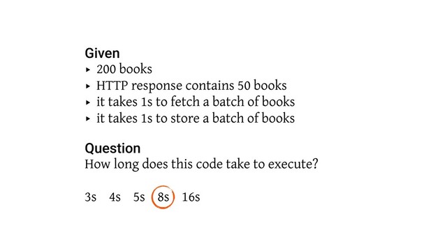Given
‣ 200 books
‣ HTTP response contains 50 books
‣ it takes 1s to fetch a batch of books
‣ it takes 1s to store a batch of books 
Question
How long does this code take to execute? 
 
3s 4s 5s 8s 16s
