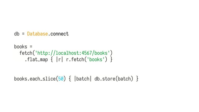db = Database.connect
books =
fetch('http://localhost:4567/books')
.flat_map { |r| r.fetch('books') } 
 
 
books.each_slice(50) { |batch| db.store(batch) }
