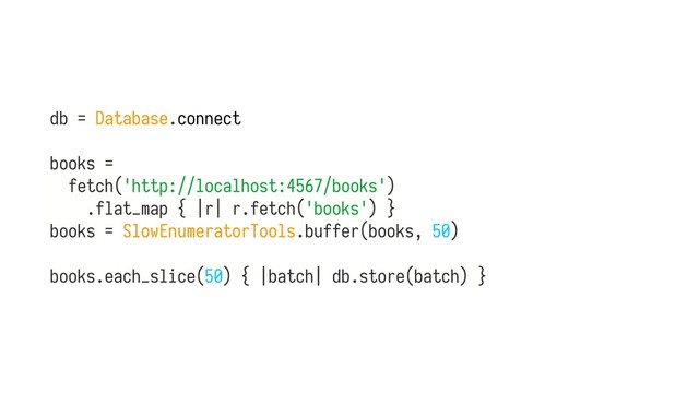 db = Database.connect
books =
fetch('http://localhost:4567/books')
.flat_map { |r| r.fetch('books') } 
books = SlowEnumeratorTools.buffer(books, 50) 
 
books.each_slice(50) { |batch| db.store(batch) }
