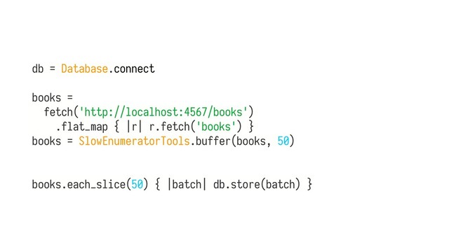db = Database.connect
books =
fetch('http://localhost:4567/books')
.flat_map { |r| r.fetch('books') } 
books = SlowEnumeratorTools.buffer(books, 50) 
 
 
books.each_slice(50) { |batch| db.store(batch) }
