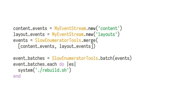 content_events = MyEventStream.new('content')
layout_events = MyEventStream.new('layouts')
events = SlowEnumeratorTools.merge(
[content_events, layout_events])
event_batches = SlowEnumeratorTools.batch(events)
event_batches.each do |es|
system('./rebuild.sh')
end
