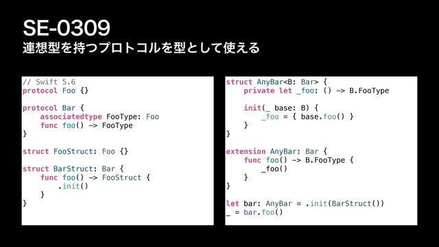 4&
࿈૝ܕΛ࣋ͭϓϩτίϧΛܕͱͯ͠࢖͑Δ
// Swift 5.6


protocol Foo {}


protocol Bar {


associatedtype FooType: Foo


func foo() -> FooType


}


struct FooStruct: Foo {}


struct BarStruct: Bar {


func foo() -> FooStruct {


.init()


}


}
struct AnyBar {


private let _foo: () -> B.FooType




init(_ base: B) {


_foo = { base.foo() }


}


}


extension AnyBar: Bar {


func foo() -> B.FooType {


_foo()


}


}


let bar: AnyBar = .init(BarStruct())


_ = bar.foo()
