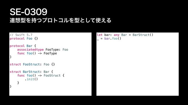 4&
࿈૝ܕΛ࣋ͭϓϩτίϧΛܕͱͯ͠࢖͑Δ
let bar: any Bar = BarStruct()


_ = bar.foo()
// Swift 5.7


protocol Foo {}


protocol Bar {


associatedtype FooType: Foo


func foo() -> FooType


}


struct FooStruct: Foo {}


struct BarStruct: Bar {


func foo() -> FooStruct {


.init()


}


}
