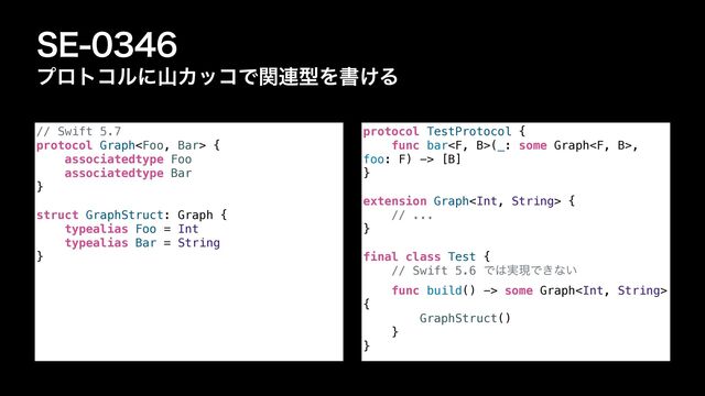 4&
ϓϩτίϧʹࢁΧοίͰؔ࿈ܕΛॻ͚Δ
// Swift 5.7


protocol Graph {


associatedtype Foo


associatedtype Bar


}


struct GraphStruct: Graph {


typealias Foo = Int


typealias Bar = String


}
protocol TestProtocol {


func bar(_: some Graph,
foo: F) -> [B]


}


extension Graph {


// ...


}


final class Test {


// Swift 5.6 Ͱ͸࣮ݱͰ͖ͳ͍


func build() -> some Graph
{


GraphStruct()


}


}
