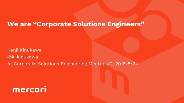 Kenji Kinukawa
@k_kinukawa
At Corporate Solutions Engineering Meetup #2, 2018/8/24
We are “Corporate Solutions Engineers”

