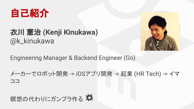 自己紹介
衣川 憲治 (Kenji Kinukawa)
@k_kinukawa
Engineering Manager & Backend Engineer (Go)
メーカーでロボット開発 -> iOSアプリ開発 -> 起業 (HR Tech) -> イマ
ココ
瞑想の代わりにガンプラ作る
