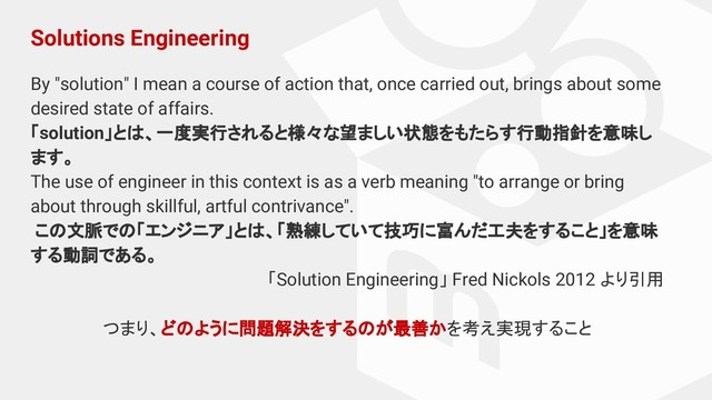 Solutions Engineering
By "solution" I mean a course of action that, once carried out, brings about some
desired state of affairs.
「solution」とは、一度実行されると様々な望ましい状態をもたらす行動指針を意味し
ます。
The use of engineer in this context is as a verb meaning "to arrange or bring
about through skillful, artful contrivance".
この文脈での「エンジニア」とは、「熟練していて技巧に富んだ工夫をすること」を意味
する動詞である。
「Solution Engineering」 Fred Nickols 2012 より引用
つまり、どのように問題解決をするのが最善かを考え実現すること
