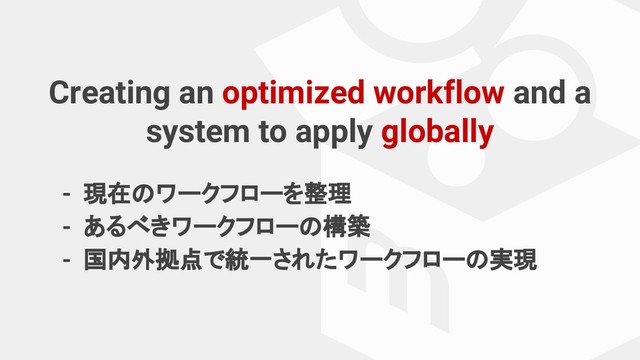 Creating an optimized workflow and a
system to apply globally
- 現在のワークフローを整理
- あるべきワークフローの構築
- 国内外拠点で統一されたワークフローの実現
