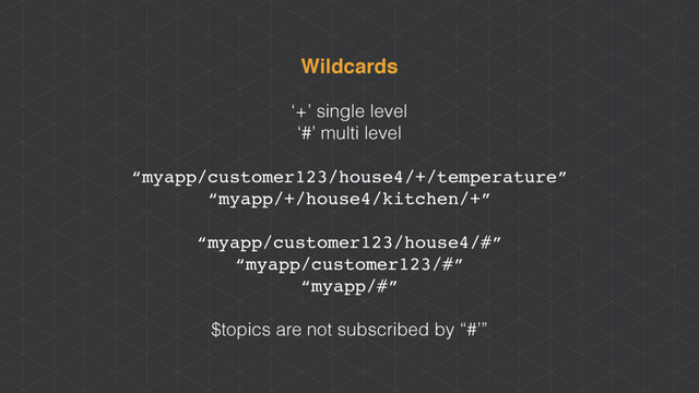 Wildcards
‘+’ single level
‘#’ multi level
“myapp/customer123/house4/+/temperature”
“myapp/+/house4/kitchen/+”
“myapp/customer123/house4/#”
“myapp/customer123/#”
“myapp/#”
$topics are not subscribed by “#’”
