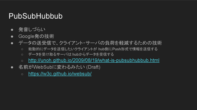 PubSubHubbub
● 発音しづらい
● Google発の技術
● データの送受信で、クライアント・サーバの負荷を軽減するための技術
○ 能動的にデータを送信したいクライアントが hub側にPush形式で情報を送信する
○ データを受け取るサーバは hubからデータを受信する
○ http://unoh.github.io/2009/08/19/what-is-pubsubhubbub.html
● 名前がWebSubに変わるみたい (Draft)
○ https://w3c.github.io/websub/
