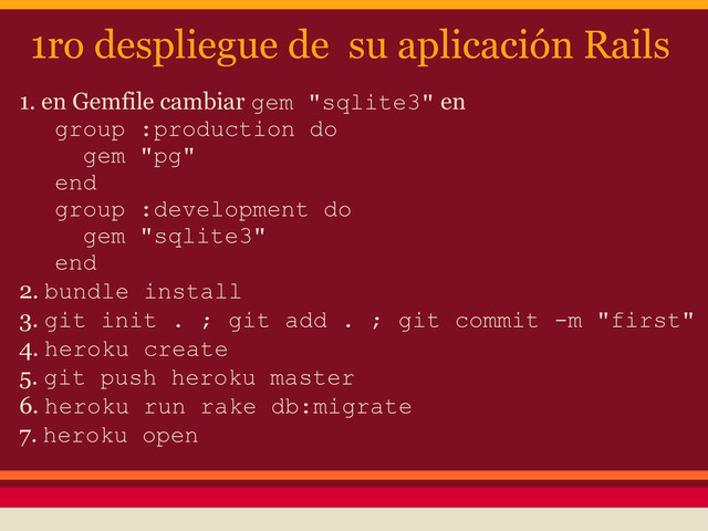 1ro despliegue de su aplicación Rails
1. en Gemfile cambiar gem "sqlite3" en
group :production do
gem "pg"
end
group :development do
gem "sqlite3"
end
2. bundle install
3. git init . ; git add . ; git commit -m "first"
4. heroku create
5. git push heroku master
6. heroku run rake db:migrate
7. heroku open
