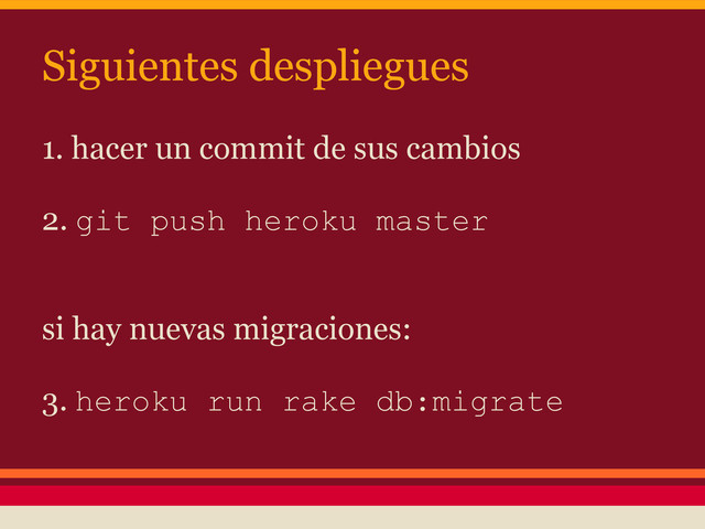 1. hacer un commit de sus cambios
2. git push heroku master
si hay nuevas migraciones:
3. heroku run rake db:migrate
Siguientes despliegues
