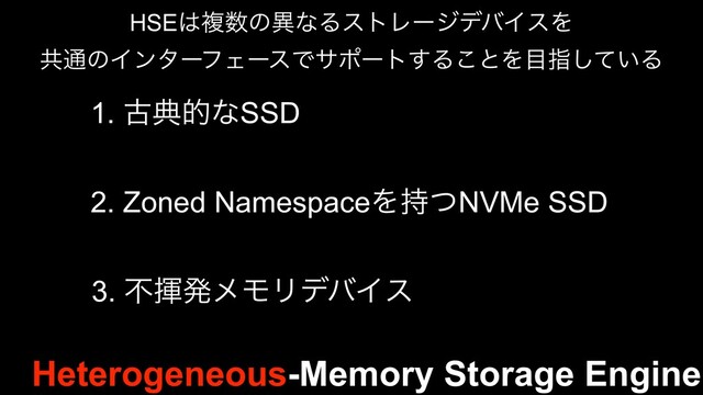 Heterogeneous-Memory Storage Engine
HSE͸ෳ਺ͷҟͳΔετϨʔδσόΠεΛ
ڞ௨ͷΠϯλʔϑΣʔεͰαϙʔτ͢Δ͜ͱΛ໨ࢦ͍ͯ͠Δ
1. ݹయతͳSSD
2. Zoned NamespaceΛ࣋ͭNVMe SSD
3. ෆشൃϝϞϦσόΠε
